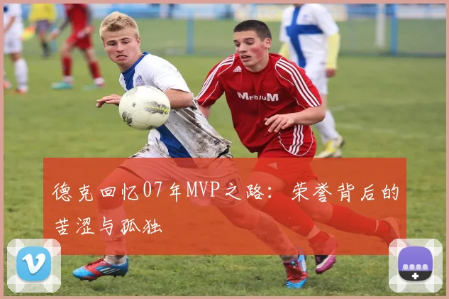 德克回忆07年MVP之路：荣誉背后的苦涩与孤独