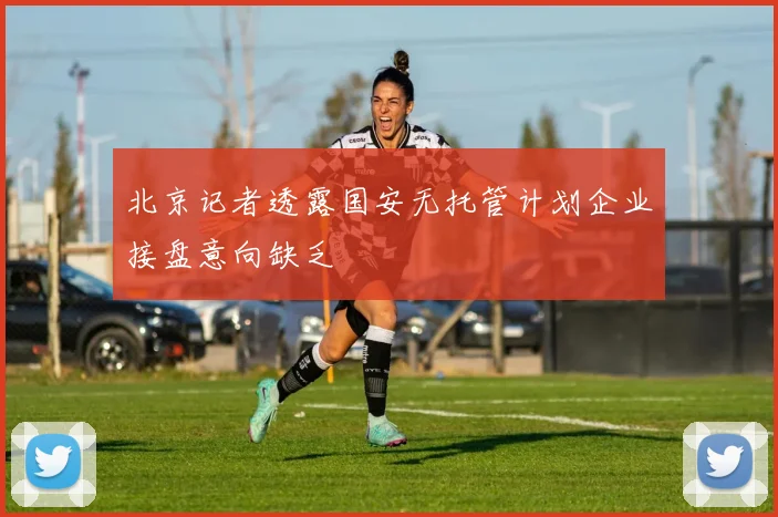 北京记者透露国安无托管计划企业接盘意向缺乏