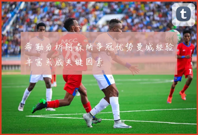希勒分析阿森纳争冠优势曼城经验丰富或成关键因素