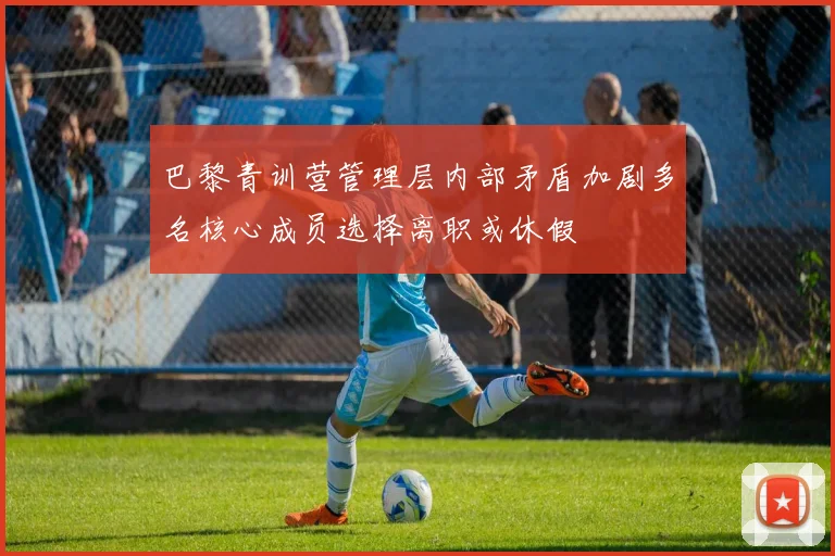 巴黎青训营管理层内部矛盾加剧多名核心成员选择离职或休假