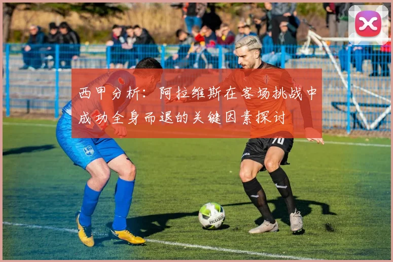 西甲分析：阿拉维斯在客场挑战中成功全身而退的关键因素探讨